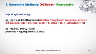 Hichem Felouat - hichemfel@gmail.com 116
3. Ensemble Methods: XGBoost - Regression
import xgboost as xgb
xg_reg = xgb.XGBRegressor(objective ='reg:linear', colsample_bytree =
0.3, learning_rate = 0.1, max_depth = 5, alpha = 10, n_estimators = 10)
xg_reg.fit(X_train,y_train)
predicted = xg_reg.predict(X_test)
 