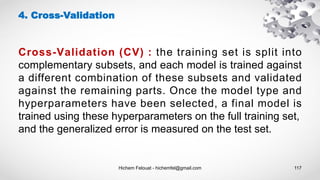 Hichem Felouat - hichemfel@gmail.com 117
4. Cross-Validation
Cross-Validation (CV) : the training set is split into
complementary subsets, and each model is trained against
a different combination of these subsets and validated
against the remaining parts. Once the model type and
hyperparameters have been selected, a final model is
trained using these hyperparameters on the full training set,
and the generalized error is measured on the test set.
 