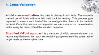Hichem Felouat - hichemfel@gmail.com 119
4. Cross-Validation
k-fold cross-validation, the data is divided into k folds. The model is
trained on k-1 folds with one fold held back for testing. This process gets
repeated to ensure each fold of the dataset gets the chance to be the held
backset. Once the process is completed, we can summarize the evaluation
metric using the mean or/and the standard deviation.
Stratified K-Fold approach is a variation of k-fold cross-validation that
returns stratified folds, i.e., each set containing approximately the same ratio of
target labels as the complete data.
 