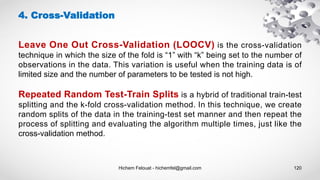 Hichem Felouat - hichemfel@gmail.com 120
4. Cross-Validation
Leave One Out Cross-Validation (LOOCV) is the cross-validation
technique in which the size of the fold is “1” with “k” being set to the number of
observations in the data. This variation is useful when the training data is of
limited size and the number of parameters to be tested is not high.
Repeated Random Test-Train Splits is a hybrid of traditional train-test
splitting and the k-fold cross-validation method. In this technique, we create
random splits of the data in the training-test set manner and then repeat the
process of splitting and evaluating the algorithm multiple times, just like the
cross-validation method.
 