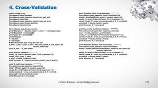 Hichem Felouat - hichemfel@gmail.com 121
4. Cross-Validation
import numpy as np
from sklearn import datasets
from sklearn.model_selection import train_test_split
from sklearn import svm
from sklearn.model_selection import cross_val_score
from sklearn import model_selection
from sklearn import metrics
dat = datasets.load_breast_cancer()
print("Examples = ",dat.data.shape ," Labels = ", dat.target.shape)
print("Example 0 = ",dat.data[0])
print("Label 0 =",dat.target[0])
print(dat.target)
X = dat.data
Y = dat.target
# Make a train/test split using 20% test size
X_train, X_test, Y_train, Y_test = train_test_split(X, Y, test_size= 0.20,
random_state=100)
print("X_test = ",X_test.shape)
print("Without Validation : *********")
model_1 = svm.SVC(kernel='linear', C=10.0, gamma= 0.1)
model_1.fit(X_train, Y_train)
y_pred1 = model_1.predict(X_test)
print("Accuracy 1 :",metrics.accuracy_score(Y_test, y_pred1))
print("K-fold Cross-Validation : *********")
from sklearn.model_selection import KFold
kfold = KFold(n_splits=10, random_state=100)
model_2 = svm.SVC(kernel='linear', C=10.0, gamma= 0.1)
results_model_2 = cross_val_score(model_2, X, Y, cv=kfold)
accuracy2 = results_model_2.mean()
print("Accuracy 2 :", accuracy2)
print("Stratified K-fold Cross-Validation : *********")
from sklearn.model_selection import StratifiedKFold
skfold = StratifiedKFold(n_splits=3, random_state=100)
model_3 = svm.SVC(kernel='linear', C=10.0, gamma= 0.1)
results_model_3 = cross_val_score(model_3, X, Y, cv=skfold)
accuracy3 = results_model_3.mean()
print("Accuracy 3 :", accuracy3)
print("Leave One Out Cross-Validation : *********")
from sklearn.model_selection import LeaveOneOut
loocv = model_selection.LeaveOneOut()
model_4 = svm.SVC(kernel='linear', C=10.0, gamma= 0.1)
results_model_4 = cross_val_score(model_4, X, Y, cv=loocv)
accuracy4 = results_model_4.mean()
print("Accuracy 4 :", accuracy4)
print("Repeated Random Test-Train Splits : *********")
from sklearn.model_selection import ShuffleSplit
kfold2 = model_selection.ShuffleSplit(n_splits=10, test_size=0.30,
random_state=100)
model_5 = svm.SVC(kernel='linear', C=10.0, gamma= 0.1)
results_model_5 = cross_val_score(model_5, X, Y, cv=kfold2)
accuracy5 = results_model_5.mean()
print("Accuracy 5 :", accuracy5)
 