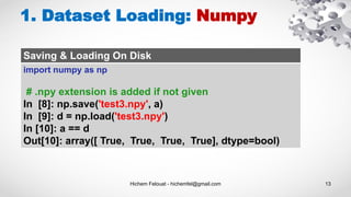 Hichem Felouat - hichemfel@gmail.com 13
1. Dataset Loading: Numpy
Saving & Loading On Disk
import numpy as np
# .npy extension is added if not given
In [8]: np.save('test3.npy', a)
In [9]: d = np.load('test3.npy')
In [10]: a == d
Out[10]: array([ True, True, True, True], dtype=bool)
 