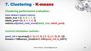 Hichem Felouat - hichemfel@gmail.com 133
7. Clustering - K-means
from sklearn import metrics
labels_true = [0, 0, 0, 1, 1, 1]
labels_pred = [0, 0, 1, 1, 2, 2]
metrics.adjusted_rand_score(labels_true, labels_pred)
good_init = np.array([[-3, 3], [-3, 2], [-3, 1], [-1, 2], [0, 2]])
kmeans = KMeans(n_clusters=5, init=good_init, n_init=1)
Centroid initialization methods :
Clustering performance evaluation :
 