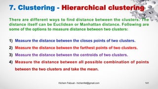 Hichem Felouat - hichemfel@gmail.com 141
7. Clustering - Hierarchical clustering
There are different ways to find distance between the clusters. The
distance itself can be Euclidean or Manhattan distance. Following are
some of the options to measure distance between two clusters:
1) Measure the distance between the closes points of two clusters.
2) Measure the distance between the farthest points of two clusters.
3) Measure the distance between the centroids of two clusters.
4) Measure the distance between all possible combination of points
between the two clusters and take the mean.
 