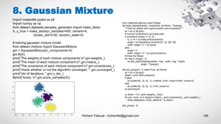 Hichem Felouat - hichemfel@gmail.com 146
8. Gaussian Mixture
import matplotlib.pyplot as plt
import numpy as np
from sklearn.datasets.samples_generator import make_blobs
X, y_true = make_blobs(n_samples=400, centers=4,
cluster_std=0.60, random_state=0)
# training gaussian mixture model
from sklearn.mixture import GaussianMixture
gm = GaussianMixture(n_components=4)
gm.fit(X)
print("The weights of each mixture components:n",gm.weights_)
print("The mean of each mixture component:n",gm.means_)
print("The covariance of each mixture component:n",gm.covariances_)
print("check whether or not the algorithm converged: ", gm.converged_)
print("nbr of iterations: ",gm.n_iter_)
#print("score: n",gm.score_samples(X))
from matplotlib.patches import Ellipse
def draw_ellipse(position, covariance, ax=None, **kwargs):
"""Draw an ellipse with a given position and covariance"""
ax = ax or plt.gca()
# Convert covariance to principal axes
if covariance.shape == (2, 2):
U, s, Vt = np.linalg.svd(covariance)
angle = np.degrees(np.arctan2(U[1, 0], U[0, 0]))
width, height = 2 * np.sqrt(s)
else:
angle = 0
width, height = 2 * np.sqrt(covariance)
# Draw the Ellipse
for nsig in range(1, 4):
ax.add_patch(Ellipse(position, nsig * width, nsig * height,
angle, **kwargs))
def plot_gm(gmm, X, label=True, ax=None):
ax = ax or plt.gca()
labels = gmm.fit(X).predict(X)
if label:
ax.scatter(X[:, 0], X[:, 1], c=labels, s=40, cmap='viridis', zorder=2)
else:
ax.scatter(X[:, 0], X[:, 1], s=40, zorder=2)
ax.axis('equal')
w_factor = 0.2 / gmm.weights_.max()
for pos, covar, w in zip(gmm.means_, gmm.covariances_, gmm.weights_):
draw_ellipse(pos, covar, alpha=w * w_factor)
plot_gm(gm, X)
 