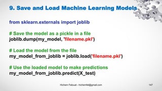 Hichem Felouat - hichemfel@gmail.com 147
9. Save and Load Machine Learning Models
from sklearn.externals import joblib
# Save the model as a pickle in a file
joblib.dump(my_model, 'filename.pkl')
# Load the model from the file
my_model_from_joblib = joblib.load('filename.pkl')
# Use the loaded model to make predictions
my_model_from_joblib.predict(X_test)
 
