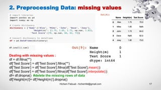 Hichem Felouat - hichemfel@gmail.com 17
2. Preprocessing Data: missing values
Dealing with missing values :
df = df.fillna('*')
df[‘Test Score’] = df[‘Test Score’].fillna('*')
df[‘Test Score’] = df[‘Test Score'].fillna(df['Test Score'].mean())
df['Test Score'] = df['Test Score'].fillna(df['Test Score'].interpolate())
df= df.dropna() #delete the missing rows of data
df[‘Height(m)']= df[‘Height(m)’].dropna()
 