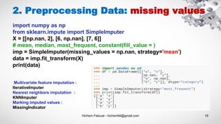 Hichem Felouat - hichemfel@gmail.com 19
2. Preprocessing Data: missing values
import numpy as np
from sklearn.impute import SimpleImputer
X = [[np.nan, 2], [6, np.nan], [7, 6]]
# mean, median, most_frequent, constant(fill_value = )
imp = SimpleImputer(missing_values = np.nan, strategy='mean')
data = imp.fit_transform(X)
print(data)
Multivariate feature imputation :
IterativeImputer
Nearest neighbors imputation :
KNNImputer
Marking imputed values :
MissingIndicator
 