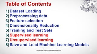 Table of Contents
Hichem Felouat - hichemfel@gmail.com 2
1)Dataset Loading
2)Preprocessing data
3)Feature selection
4)Dimensionality Reduction
5)Training and Test Sets
6)Supervised learning
7)Unsupervised learning
8)Save and Load Machine Learning Models
 