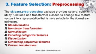 Hichem Felouat - hichemfel@gmail.com 21
The sklearn.preprocessing package provides several common
utility functions and transformer classes to change raw feature
vectors into a representation that is more suitable for the downstream
estimators.
1) Standardization
2) Non-linear transformation
3) Normalization
4) Encoding categorical features
5) Discretization
6) Generating polynomial features
7) Custom transformers
3. Feature Selection: Preprocessing
 
