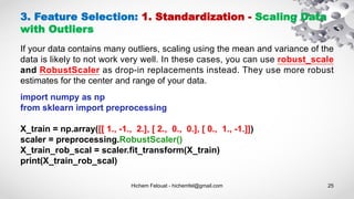 Hichem Felouat - hichemfel@gmail.com 25
3. Feature Selection: 1. Standardization - Scaling Data
with Outliers
If your data contains many outliers, scaling using the mean and variance of the
data is likely to not work very well. In these cases, you can use robust_scale
and RobustScaler as drop-in replacements instead. They use more robust
estimates for the center and range of your data.
import numpy as np
from sklearn import preprocessing
X_train = np.array([[ 1., -1., 2.], [ 2., 0., 0.], [ 0., 1., -1.]])
scaler = preprocessing.RobustScaler()
X_train_rob_scal = scaler.fit_transform(X_train)
print(X_train_rob_scal)
 