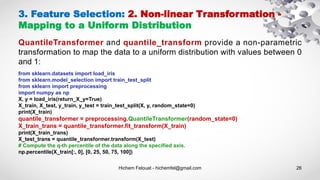 Hichem Felouat - hichemfel@gmail.com 26
3. Feature Selection: 2. Non-linear Transformation -
Mapping to a Uniform Distribution
QuantileTransformer and quantile_transform provide a non-parametric
transformation to map the data to a uniform distribution with values between 0
and 1:
from sklearn.datasets import load_iris
from sklearn.model_selection import train_test_split
from sklearn import preprocessing
import numpy as np
X, y = load_iris(return_X_y=True)
X_train, X_test, y_train, y_test = train_test_split(X, y, random_state=0)
print(X_train)
quantile_transformer = preprocessing.QuantileTransformer(random_state=0)
X_train_trans = quantile_transformer.fit_transform(X_train)
print(X_train_trans)
X_test_trans = quantile_transformer.transform(X_test)
# Compute the q-th percentile of the data along the specified axis.
np.percentile(X_train[:, 0], [0, 25, 50, 75, 100])
 