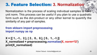 Hichem Felouat - hichemfel@gmail.com 28
3. Feature Selection: 3. Normalization
Normalization is the process of scaling individual samples to have
unit norm. This process can be useful if you plan to use a quadratic
form such as the dot-product or any other kernel to quantify the
similarity of any pair of samples.
from sklearn import preprocessing
import numpy as np
X = [[ 1., -1., 2.], [ 2., 0., 0.], [ 0., 1., -1.]]
X_normalized = preprocessing.normalize(X, norm='l2')
print(X_normalized)
 
