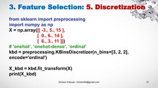 Hichem Felouat - hichemfel@gmail.com 31
3. Feature Selection: 5. Discretization
from sklearn import preprocessing
import numpy as np
X = np.array([[ -3., 5., 15 ],
[ 0., 6., 14 ],
[ 6., 3., 11 ]])
# 'onehot’, ‘onehot-dense’, ‘ordinal’
kbd = preprocessing.KBinsDiscretizer(n_bins=[3, 2, 2],
encode='ordinal')
X_kbd = kbd.fit_transform(X)
print(X_kbd)
 
