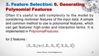 Hichem Felouat - hichemfel@gmail.com 33
3. Feature Selection: 6. Generating
Polynomial Features
Often it’s useful to add complexity to the model by
considering nonlinear features of the input data. A simple
and common method to use is polynomial features, which
can get features’ high-order and interaction terms. It is
implemented in PolynomialFeatures.
for 2 features :
 