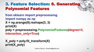Hichem Felouat - hichemfel@gmail.com 34
3. Feature Selection: 6. Generating
Polynomial Features
from sklearn import preprocessing
import numpy as np
X = np.arange(9).reshape(3, 3)
print(X)
poly = preprocessing.PolynomialFeatures(degree=3,
interaction_only=True)
X_poly = poly.fit_transform(X)
print(X_poly)
 