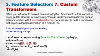Hichem Felouat - hichemfel@gmail.com 35
3. Feature Selection: 7. Custom
Transformers
Often, you will want to convert an existing Python function into a transformer to
assist in data cleaning or processing. You can implement a transformer from an
arbitrary function with FunctionTransformer. For example, to build a transformer
that applies a log transformation in a pipeline, do:
from sklearn import preprocessing
import numpy as np
transformer = preprocessing.FunctionTransformer(np.log1p,
validate=True)
X = np.array([[0, 1], [2, 3]])
X_tr = transformer.fit_transform(X)
print(X_tr)
 