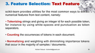 Hichem Felouat - hichemfel@gmail.com 36
3. Feature Selection: Text Feature
scikit-learn provides utilities for the most common ways to extract
numerical features from text content, namely:
• Tokenizing strings and giving an integer id for each possible token,
for instance by using white-spaces and punctuation as token
separators.
• Counting the occurrences of tokens in each document.
• Normalizing and weighting with diminishing importance tokens
that occur in the majority of samples / documents.
 