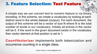 Hichem Felouat - hichemfel@gmail.com 37
3. Feature Selection: Text Feature
A simple way we can convert text to numeric feature is via binary
encoding. In this scheme, we create a vocabulary by looking at each
distinct word in the whole dataset (corpus). For each document, the
output of this scheme will be a vector of size N where N is the total
number of words in our vocabulary. Initially all entries in the vector
will be 0. If the word in the given document exists in the vocabulary
then vector element at that position is set to 1.
CountVectorizer implements both tokenization and
occurrence counting in a single class.
 