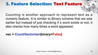 Hichem Felouat - hichemfel@gmail.com 40
3. Feature Selection: Text Feature
Counting is another approach to represent text as a
numeric feature. It is similar to Binary scheme that we saw
earlier but instead of just checking if a word exists or not, it
also checks how many times a word appeared.
vec = CountVectorizer(binary=False)
 