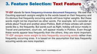 Hichem Felouat - hichemfel@gmail.com 41
3. Feature Selection: Text Feature
TF-IDF stands for term frequency-inverse document frequency. We saw that
Counting approach assigns weights to the words based on their frequency and
it’s obvious that frequently occurring words will have higher weights. But these
words might not be important as other words. For example, let’s consider an
article about Travel and another about Politics. Both of these articles will contain
words like a, the frequently. But words such as flight, holiday will occur mostly in
Travel and parliament, court etc. will appear mostly in Politics. Even though
these words appear less frequently than the others, they are more important.
TF-IDF assigns more weight to less frequently occurring words rather than
frequently occurring ones. It is based on the assumption that less frequently
occurring words are more important.
 