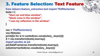 Hichem Felouat - hichemfel@gmail.com 42
3. Feature Selection: Text Feature
from sklearn.feature_extraction.text import TfidfVectorizer
texts = [
"blue car and blue window",
"black crow in the window",
"i see my reflection in the window"
]
vec = TfidfVectorizer()
vec.fit(texts)
print([w for w in sorted(vec.vocabulary_.keys())])
X = vec.transform(texts).toarray()
import pandas as pd
pd.DataFrame(vec.transform(texts).toarray(),
columns=sorted(vec.vocabulary_.keys()))
 