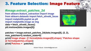 Hichem Felouat - hichemfel@gmail.com 43
3. Feature Selection: Image Feature
#image.extract_patches_2d
from sklearn.feature_extraction import image
from sklearn.datasets import fetch_olivetti_faces
import matplotlib.pyplot as plt
import matplotlib.image as img
data = fetch_olivetti_faces()
plt.imshow(data.images[0])
patches = image.extract_patches_2d(data.images[0], (2, 2),
max_patches=2,random_state=0)
print('Image shape: {}'.format(data.images[0].shape),' Patches shape:
{}'.format(patches.shape))
print('Patches = ',patches)
 