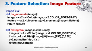 Hichem Felouat - hichemfel@gmail.com 44
3. Feature Selection: Image Feature
import cv2
def hu_moments(image):
image = cv2.cvtColor(image, cv2.COLOR_BGR2GRAY)
feature = cv2.HuMoments(cv2.moments(image)).flatten()
return feature
def histogram(image,mask=None):
image = cv2.cvtColor(image, cv2.COLOR_BGR2HSV)
hist = cv2.calcHist([image],[0],None,[256],[0,256])
cv2.normalize(hist, hist)
return hist.flatten()
 