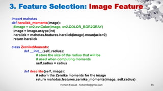 Hichem Felouat - hichemfel@gmail.com 45
3. Feature Selection: Image Feature
import mahotas
def haralick_moments(image):
#image = cv2.cvtColor(image, cv2.COLOR_BGR2GRAY)
image = image.astype(int)
haralick = mahotas.features.haralick(image).mean(axis=0)
return haralick
class ZernikeMoments:
def __init__(self, radius):
# store the size of the radius that will be
# used when computing moments
self.radius = radius
def describe(self, image):
# return the Zernike moments for the image
return mahotas.features.zernike_moments(image, self.radius)
 