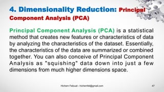 Hichem Felouat - hichemfel@gmail.com 47
4. Dimensionality Reduction: Principal
Component Analysis (PCA)
Principal Component Analysis (PCA) is a statistical
method that creates new features or characteristics of data
by analyzing the characteristics of the dataset. Essentially,
the characteristics of the data are summarized or combined
together. You can also conceive of Principal Component
Analysis as "squishing" data down into just a few
dimensions from much higher dimensions space.
 