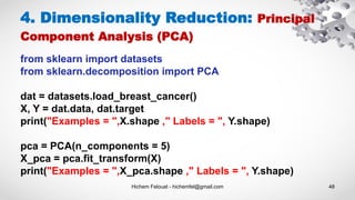 Hichem Felouat - hichemfel@gmail.com 48
from sklearn import datasets
from sklearn.decomposition import PCA
dat = datasets.load_breast_cancer()
X, Y = dat.data, dat.target
print("Examples = ",X.shape ," Labels = ", Y.shape)
pca = PCA(n_components = 5)
X_pca = pca.fit_transform(X)
print("Examples = ",X_pca.shape ," Labels = ", Y.shape)
4. Dimensionality Reduction: Principal
Component Analysis (PCA)
 