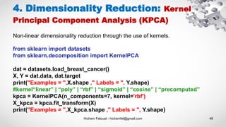 Hichem Felouat - hichemfel@gmail.com 49
4. Dimensionality Reduction: Kernel
Principal Component Analysis (KPCA)
Non-linear dimensionality reduction through the use of kernels.
from sklearn import datasets
from sklearn.decomposition import KernelPCA
dat = datasets.load_breast_cancer()
X, Y = dat.data, dat.target
print("Examples = ",X.shape ," Labels = ", Y.shape)
#kernel“linear” | “poly” | “rbf” | “sigmoid” | “cosine” | “precomputed”
kpca = KernelPCA(n_components=7, kernel='rbf')
X_kpca = kpca.fit_transform(X)
print("Examples = ",X_kpca.shape ," Labels = ", Y.shape)
 
