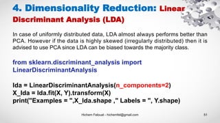 Hichem Felouat - hichemfel@gmail.com 51
4. Dimensionality Reduction: Linear
Discriminant Analysis (LDA)
In case of uniformly distributed data, LDA almost always performs better than
PCA. However if the data is highly skewed (irregularly distributed) then it is
advised to use PCA since LDA can be biased towards the majority class.
from sklearn.discriminant_analysis import
LinearDiscriminantAnalysis
lda = LinearDiscriminantAnalysis(n_components=2)
X_lda = lda.fit(X, Y).transform(X)
print("Examples = ",X_lda.shape ," Labels = ", Y.shape)
 