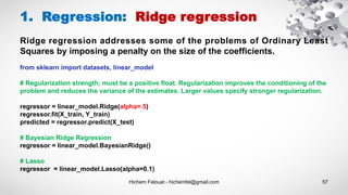 Hichem Felouat - hichemfel@gmail.com 57
1. Regression: Ridge regression
from sklearn import datasets, linear_model
# Regularization strength; must be a positive float. Regularization improves the conditioning of the
problem and reduces the variance of the estimates. Larger values specify stronger regularization.
regressor = linear_model.Ridge(alpha=.5)
regressor.fit(X_train, Y_train)
predicted = regressor.predict(X_test)
# Bayesian Ridge Regression
regressor = linear_model.BayesianRidge()
# Lasso
regressor = linear_model.Lasso(alpha=0.1)
Ridge regression addresses some of the problems of Ordinary Least
Squares by imposing a penalty on the size of the coefficients.
 