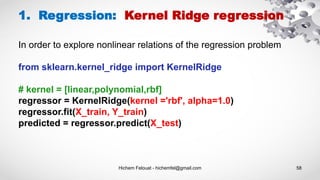 Hichem Felouat - hichemfel@gmail.com 58
1. Regression: Kernel Ridge regression
from sklearn.kernel_ridge import KernelRidge
# kernel = [linear,polynomial,rbf]
regressor = KernelRidge(kernel ='rbf', alpha=1.0)
regressor.fit(X_train, Y_train)
predicted = regressor.predict(X_test)
In order to explore nonlinear relations of the regression problem
 