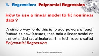 Hichem Felouat - hichemfel@gmail.com 59
1. Regression: Polynomial Regression
How to use a linear model to fit nonlinear
data ?
A simple way to do this is to add powers of each
feature as new features, then train a linear model on
this extended set of features. This technique is called
Polynomial Regression.
 