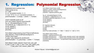 Hichem Felouat - hichemfel@gmail.com 60
1. Regression: Polynomial Regression
# generate some nonlinear data
import numpy as np
m = 1000
X = 6 * np.random.rand(m, 1) - 3
Y = 0.5 * X**2 + X + 2 + np.random.randn(m, 1)
print("Examples = ",X.shape ," Labels = ", Y.shape)
import matplotlib.pyplot as plt
from mpl_toolkits.mplot3d import Axes3D
fig, ax = plt.subplots(figsize=(12,8))
ax.scatter(X[:,0], Y, edgecolors=(0, 0, 1))
ax.set_xlabel('F')
ax.set_ylabel('Y')
plt.show()
from sklearn.preprocessing import PolynomialFeatures
poly_features = PolynomialFeatures(degree=2,
include_bias=False)
X_poly = poly_features.fit_transform(X)
print("Examples = ",X_poly.shape ," Labels = ", Y.shape)
from sklearn.model_selection import train_test_split
X_train, X_test, Y_train, Y_test = train_test_split(X_poly,
Y, test_size= 0.20, random_state=100)
from sklearn import linear_model
regressor = linear_model.LinearRegression()
regressor.fit(X_train, Y_train)
predicted = regressor.predict(X_poly)
fig, ax = plt.subplots(figsize=(12,8))
ax.scatter(X, Y, edgecolors=(0, 0, 1))
ax.scatter(X,predicted,edgecolors=(1, 0, 0))
ax.set_xlabel('F')
ax.set_ylabel('Y')
plt.show()
B = regressor.intercept_
A = regressor.coef_
print(A)
print(B)
print("The model estimates : Y = ",B[0]," + ",A[0,0]," X + ",A[0,1]," X^2")
from sklearn import metrics
predicted = regressor.predict(X_test)
print('Mean Absolute Error : ', metrics.mean_absolute_error(Y_test, predicted))
print('Mean Squared Error : ', metrics.mean_squared_error(Y_test, predicted))
print('Root Mean Squared Error: ', np.sqrt(metrics.mean_squared_error(Y_test,
predicted)))
 