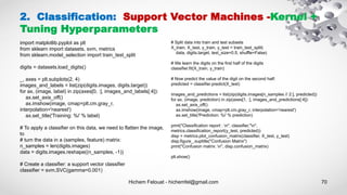Hichem Felouat - hichemfel@gmail.com 70
2. Classification: Support Vector Machines -Kernel +
Tuning Hyperparameters
import matplotlib.pyplot as plt
from sklearn import datasets, svm, metrics
from sklearn.model_selection import train_test_split
digits = datasets.load_digits()
_, axes = plt.subplots(2, 4)
images_and_labels = list(zip(digits.images, digits.target))
for ax, (image, label) in zip(axes[0, :], images_and_labels[:4]):
ax.set_axis_off()
ax.imshow(image, cmap=plt.cm.gray_r,
interpolation='nearest')
ax.set_title('Training: %i' % label)
# To apply a classifier on this data, we need to flatten the image,
to
# turn the data in a (samples, feature) matrix:
n_samples = len(digits.images)
data = digits.images.reshape((n_samples, -1))
# Create a classifier: a support vector classifier
classifier = svm.SVC(gamma=0.001)
# Split data into train and test subsets
X_train, X_test, y_train, y_test = train_test_split(
data, digits.target, test_size=0.5, shuffle=False)
# We learn the digits on the first half of the digits
classifier.fit(X_train, y_train)
# Now predict the value of the digit on the second half:
predicted = classifier.predict(X_test)
images_and_predictions = list(zip(digits.images[n_samples // 2:], predicted))
for ax, (image, prediction) in zip(axes[1, :], images_and_predictions[:4]):
ax.set_axis_off()
ax.imshow(image, cmap=plt.cm.gray_r, interpolation='nearest')
ax.set_title('Prediction: %i' % prediction)
print("Classification report : n", classifier,"n",
metrics.classification_report(y_test, predicted))
disp = metrics.plot_confusion_matrix(classifier, X_test, y_test)
disp.figure_.suptitle("Confusion Matrix")
print("Confusion matrix: n", disp.confusion_matrix)
plt.show()
 