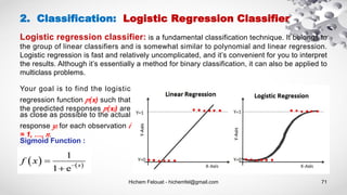 Hichem Felouat - hichemfel@gmail.com 71
2. Classification: Logistic Regression Classifier
Logistic regression classifier: is a fundamental classification technique. It belongs to
the group of linear classifiers and is somewhat similar to polynomial and linear regression.
Logistic regression is fast and relatively uncomplicated, and it’s convenient for you to interpret
the results. Although it’s essentially a method for binary classification, it can also be applied to
multiclass problems.
Your goal is to find the logistic
regression function ( ) such that
the predicted responses ( ) are
as close as possible to the actual
response for each observation
= 1, …, .
Sigmoid Function :
 