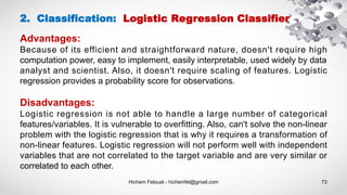 Hichem Felouat - hichemfel@gmail.com 73
Advantages:
Because of its efficient and straightforward nature, doesn't require high
computation power, easy to implement, easily interpretable, used widely by data
analyst and scientist. Also, it doesn't require scaling of features. Logistic
regression provides a probability score for observations.
Disadvantages:
Logistic regression is not able to handle a large number of categorical
features/variables. It is vulnerable to overfitting. Also, can't solve the non-linear
problem with the logistic regression that is why it requires a transformation of
non-linear features. Logistic regression will not perform well with independent
variables that are not correlated to the target variable and are very similar or
correlated to each other.
2. Classification: Logistic Regression Classifier
 