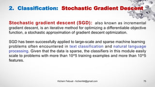 Hichem Felouat - hichemfel@gmail.com 75
Stochastic gradient descent (SGD): also known as incremental
gradient descent, is an iterative method for optimizing a differentiable objective
function, a stochastic approximation of gradient descent optimization.
SGD has been successfully applied to large-scale and sparse machine learning
problems often encountered in text classification and natural language
processing. Given that the data is sparse, the classifiers in this module easily
scale to problems with more than 10^5 training examples and more than 10^5
features.
2. Classification: Stochastic Gradient Descent
 
