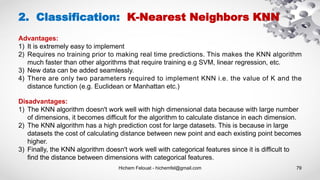 Hichem Felouat - hichemfel@gmail.com 79
2. Classification: K-Nearest Neighbors KNN
Advantages:
1) It is extremely easy to implement
2) Requires no training prior to making real time predictions. This makes the KNN algorithm
much faster than other algorithms that require training e.g SVM, linear regression, etc.
3) New data can be added seamlessly.
4) There are only two parameters required to implement KNN i.e. the value of K and the
distance function (e.g. Euclidean or Manhattan etc.)
Disadvantages:
1) The KNN algorithm doesn't work well with high dimensional data because with large number
of dimensions, it becomes difficult for the algorithm to calculate distance in each dimension.
2) The KNN algorithm has a high prediction cost for large datasets. This is because in large
datasets the cost of calculating distance between new point and each existing point becomes
higher.
3) Finally, the KNN algorithm doesn't work well with categorical features since it is difficult to
find the distance between dimensions with categorical features.
 