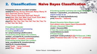 Hichem Felouat - hichemfel@gmail.com 84
2. Classification: Naive Bayes Classification
# Assigning features and label variables
weather=['Sunny','Sunny','Overcast','Rainy','Rainy','R
ainy','Overcast','Sunny','Sunny',
'Rainy','Sunny','Overcast','Overcast','Rainy']
temp=['Hot','Hot','Hot','Mild','Cool','Cool','Cool','Mild','
Cool','Mild','Mild','Mild','Hot','Mild']
play=['No','No','Yes','Yes','Yes','No','Yes','No','Yes','Ye
s','Yes','Yes','No','No']
# Import LabelEncoder
from sklearn import preprocessing
# creating labelEncoder
le = preprocessing.LabelEncoder()
# Converting string labels into numbers.
weather_encoded=le.fit_transform(weather)
print("weather:",wheather_encoded)
# Converting string labels into numbers
temp_encoded=le.fit_transform(temp)
label=le.fit_transform(play)
print("Temp: ",temp_encoded)
print("Play: ",label)
# Combinig weather and temp into single listof tuples
features = zip(weather_encoded,temp_encoded)
import numpy as np
features = np.asarray(list(features))
print("features : ",features)
#Import Gaussian Naive Bayes model
from sklearn.naive_bayes import GaussianNB
#Create a Gaussian Classifier
model = GaussianNB()
# Train the model using the training sets
model.fit(features,label)
# Predict Output
predicted= model.predict([[0,2]]) # 0:Overcast, 2:Mild
print ("Predicted Value (No = 0, Yes = 1):", predicted)
 
