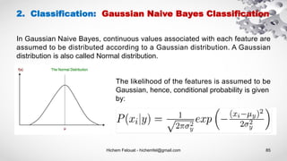 Hichem Felouat - hichemfel@gmail.com 85
2. Classification: Gaussian Naive Bayes Classification
In Gaussian Naive Bayes, continuous values associated with each feature are
assumed to be distributed according to a Gaussian distribution. A Gaussian
distribution is also called Normal distribution.
The likelihood of the features is assumed to be
Gaussian, hence, conditional probability is given
by:
 