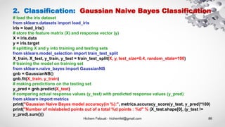 Hichem Felouat - hichemfel@gmail.com 86
2. Classification: Gaussian Naive Bayes Classification
# load the iris dataset
from sklearn.datasets import load_iris
iris = load_iris()
# store the feature matrix (X) and response vector (y)
X = iris.data
y = iris.target
# splitting X and y into training and testing sets
from sklearn.model_selection import train_test_split
X_train, X_test, y_train, y_test = train_test_split(X, y, test_size=0.4, random_state=100)
# training the model on training set
from sklearn.naive_bayes import GaussianNB
gnb = GaussianNB()
gnb.fit(X_train, y_train)
# making predictions on the testing set
y_pred = gnb.predict(X_test)
# comparing actual response values (y_test) with predicted response values (y_pred)
from sklearn import metrics
print("Gaussian Naive Bayes model accuracy(in %):", metrics.accuracy_score(y_test, y_pred)*100)
print("Number of mislabeled points out of a total %d points : %d" % (X_test.shape[0], (y_test !=
y_pred).sum()))
 