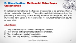 Hichem Felouat - hichemfel@gmail.com 87
2. Classification: Multinomial Naive Bayes
Classification
In multinomial naive Bayes, the features are assumed to be generated from a
simple multinomial distribution. The multinomial distribution describes the
probability of observing counts among a number of categories, and thus
multinomial naive Bayes is most appropriate for features that represent counts
or count rates.
Advantages:
1) They are extremely fast for both training and prediction.
2) They provide a straightforward probabilistic prediction.
3) They are often very easily interpretable.
4) They have very few (if any) tunable parameters.
 