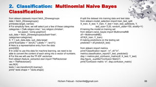 Hichem Felouat - hichemfel@gmail.com 88
2. Classification: Multinomial Naive Bayes
Classification
from sklearn.datasets import fetch_20newsgroups
data = fetch_20newsgroups()
print(data.target_names)
# For simplicity here, we will select just a few of these categories
categories = ['talk.religion.misc', 'soc.religion.christian',
'sci.space', 'comp.graphics']
sub_data = fetch_20newsgroups(subset='train',
categories=categories)
X, Y = sub_data.data, sub_data.target
print("Examples = ",len(X)," Labels = ", len(Y))
# Here is a representative entry from the data:
print(X[5])
# In order to use this data for machine learning, we need to be
able to convert the content of each string into a vector of numbers.
# For this we will use the TF-IDF vectorizer
from sklearn.feature_extraction.text import TfidfVectorizer
vec = TfidfVectorizer()
vec.fit(X)
texts = vec.transform(X).toarray()
print(" texts shape = ",texts.shape)
# split the dataset into training data and test data
from sklearn.model_selection import train_test_split
X_train, X_test, Y_train, Y_test = train_test_split(texts, Y,
test_size= 0.20, random_state=100, stratify=Y)
# training the model on training set
from sklearn.naive_bayes import MultinomialNB
clf = MultinomialNB()
clf.fit(X_train, Y_train)
# making predictions on the testing set
predicted = clf.predict(X_test)
from sklearn import metrics
print("Classification report : n", clf,"n",
metrics.classification_report(Y_test, predicted))
disp = metrics.plot_confusion_matrix(clf, X_test, Y_test)
disp.figure_.suptitle("Confusion Matrix")
print("Confusion matrix: n", disp.confusion_matrix)
 