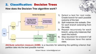 Hichem Felouat - hichemfel@gmail.com 91
2. Classification: Decision Trees
How does the Decision Tree algorithm work?
Attribute selection measure (ASM): is a heuristic for selecting the splitting criterion that
partition data into the best possible manner.
1) Select a test for root node.
Create branch for each possible
outcome of the test.
2) Split instances into subsets. One
for each branch extending from
the node.
3) Repeat recursively for each
branch, using only instances that
reach the branch.
4) Stop recursion for a branch if all
its instances have the same
class.
 