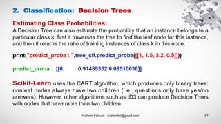 Hichem Felouat - hichemfel@gmail.com 97
Estimating Class Probabilities:
A Decision Tree can also estimate the probability that an instance belongs to a
particular class k: first it traverses the tree to find the leaf node for this instance,
and then it returns the ratio of training instances of class k in this node.
2. Classification: Decision Trees
print("predict_proba : ",tree_clf.predict_proba([[1, 1.5, 3.2, 0.5]]))
predict_proba : [[0. 0.91489362 0.08510638]]
Scikit-Learn uses the CART algorithm, which produces only binary trees:
nonleaf nodes always have two children (i.e., questions only have yes/no
answers). However, other algorithms such as ID3 can produce Decision Trees
with nodes that have more than two children.
 