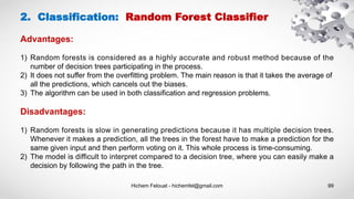 Hichem Felouat - hichemfel@gmail.com 99
2. Classification: Random Forest Classifier
Advantages:
1) Random forests is considered as a highly accurate and robust method because of the
number of decision trees participating in the process.
2) It does not suffer from the overfitting problem. The main reason is that it takes the average of
all the predictions, which cancels out the biases.
3) The algorithm can be used in both classification and regression problems.
Disadvantages:
1) Random forests is slow in generating predictions because it has multiple decision trees.
Whenever it makes a prediction, all the trees in the forest have to make a prediction for the
same given input and then perform voting on it. This whole process is time-consuming.
2) The model is difficult to interpret compared to a decision tree, where you can easily make a
decision by following the path in the tree.
 